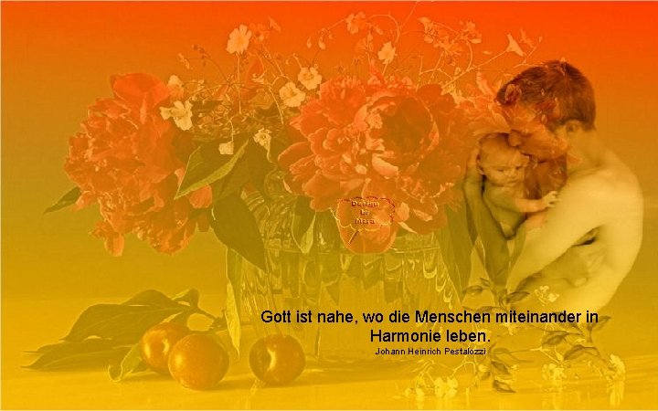 Gott ist nahe, wo die Menschen miteinander in Harmonie leben. Johann Heinrich Pestalozzi 