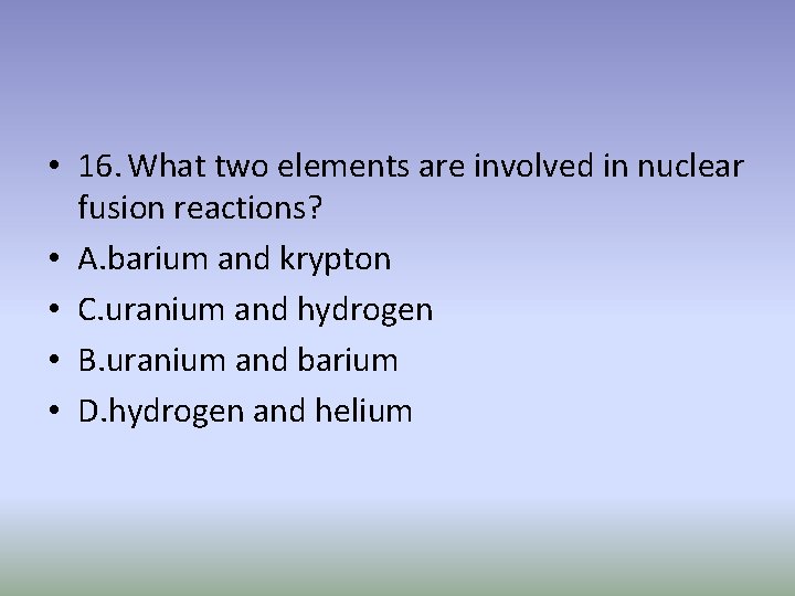  • 16. What two elements are involved in nuclear fusion reactions? • A.