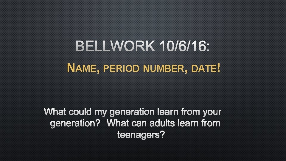BELLWORK 10/6/16: NAME, PERIOD NUMBER, DATE! WHAT COULD MY GENERATION LEARN FROM YOUR GENERATION?