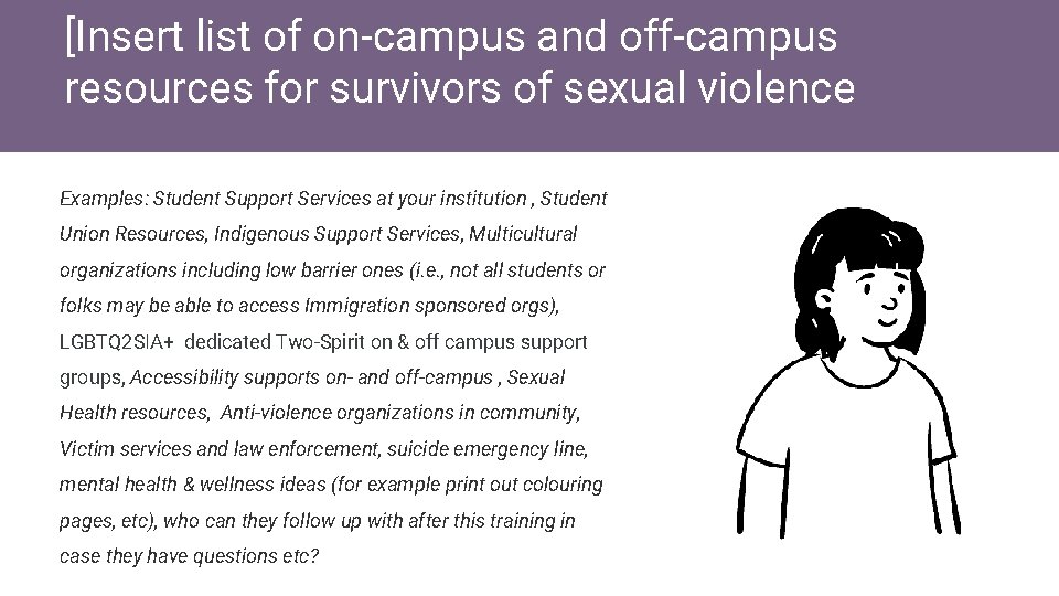 [Insert list of on-campus and off-campus resources for survivors of sexual violence Examples: Student