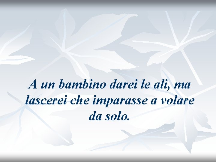 A un bambino darei le ali, ma lascerei che imparasse a volare da solo.