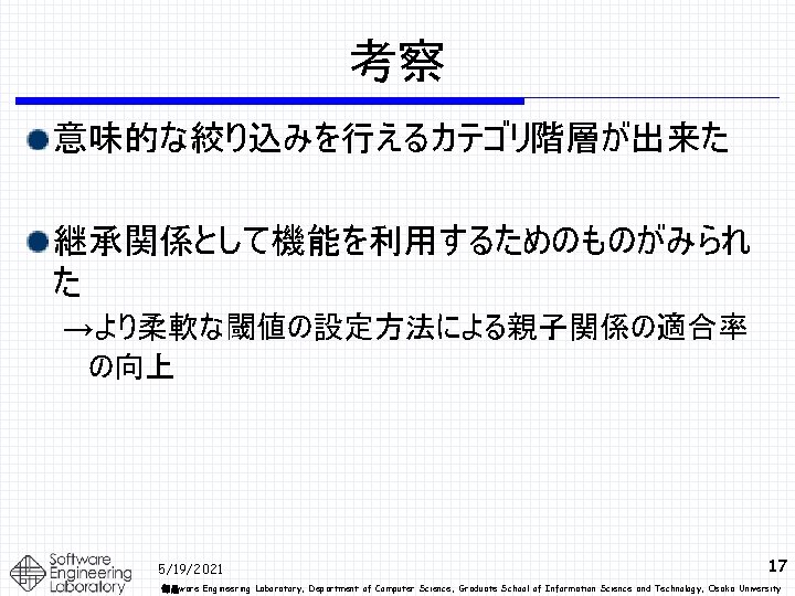 考察 意味的な絞り込みを行えるカテゴリ階層が出来た 継承関係として機能を利用するためのものがみられ た →より柔軟な閾値の設定方法による親子関係の適合率 の向上 5/19/2021 17 部品ware Engineering Laboratory, Department of Computer