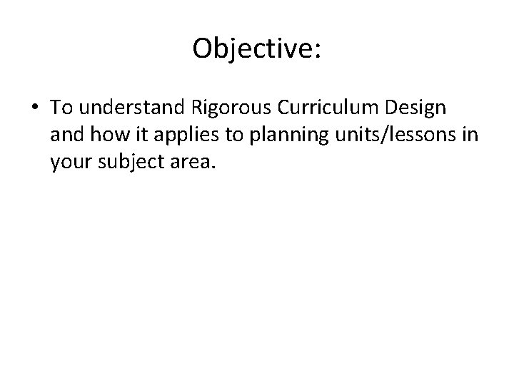 Objective: • To understand Rigorous Curriculum Design and how it applies to planning units/lessons