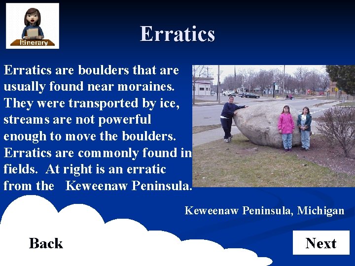 Erratics are boulders that are usually found near moraines. They were transported by ice,