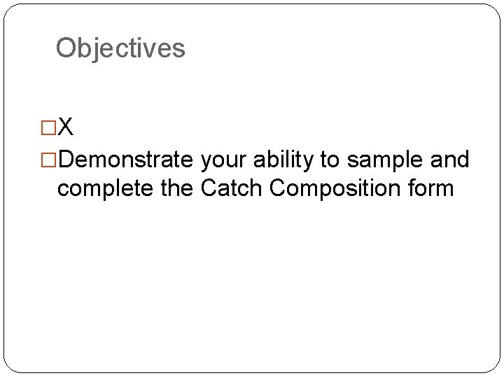 Objectives �X �Demonstrate your ability to sample and complete the Catch Composition form 