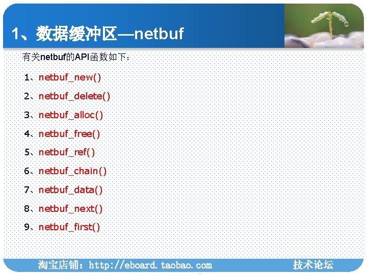 1、数据缓冲区—netbuf 有关netbuf的API函数如下： 1、netbuf_new() 2、netbuf_delete() 3、netbuf_alloc() 4、netbuf_free() 5、netbuf_ref() 6、netbuf_chain() 7、netbuf_data() 8、netbuf_next() 9、netbuf_first() 淘宝店铺：http: //eboard. taobao.