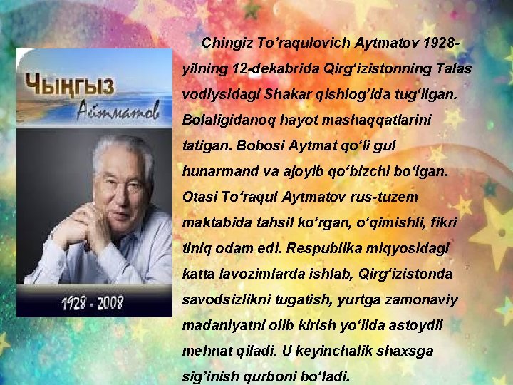 Chingiz To’raqulovich Aytmatov 1928 yilning 12 -dekabrida Qirgʻizistonning Talas vodiysidagi Shakar qishlog’ida tugʻilgan. Bolaligidanoq