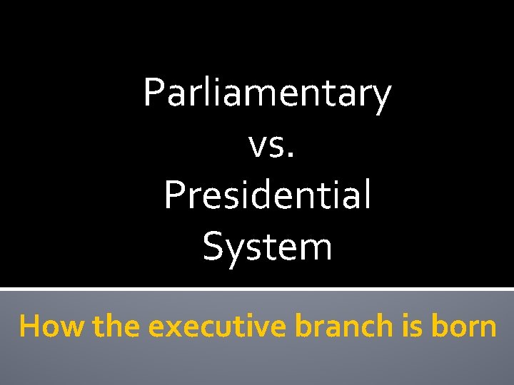 Parliamentary vs. Presidential System How the executive branch is born 