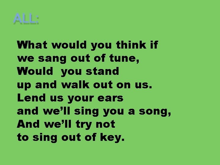 ALL: What would you think if we sang out of tune, Would you stand