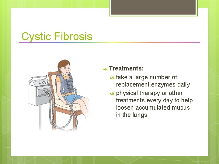 Cystic Fibrosis Treatments: take a large number of replacement enzymes daily physical therapy or