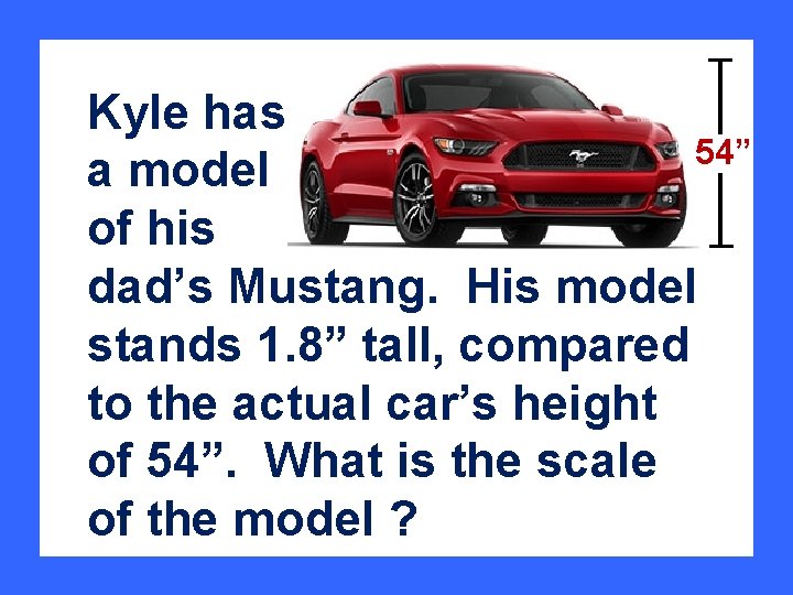 Kyle has 54” a model of his dad’s Mustang. His model stands 1. 8”