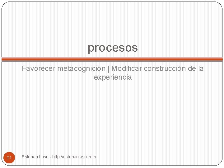 procesos Favorecer metacognición | Modificar construcción de la experiencia 21 Esteban Laso - http: