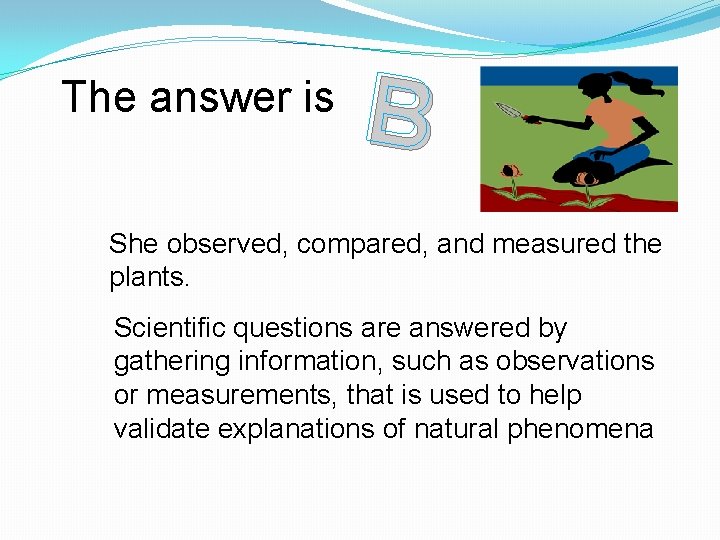The answer is B She observed, compared, and measured the plants. Scientific questions are