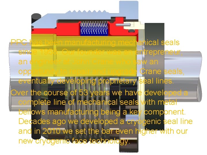 PPC has been manufacturing mechanical seals since 1958. Our founder was an entrepreneur, an