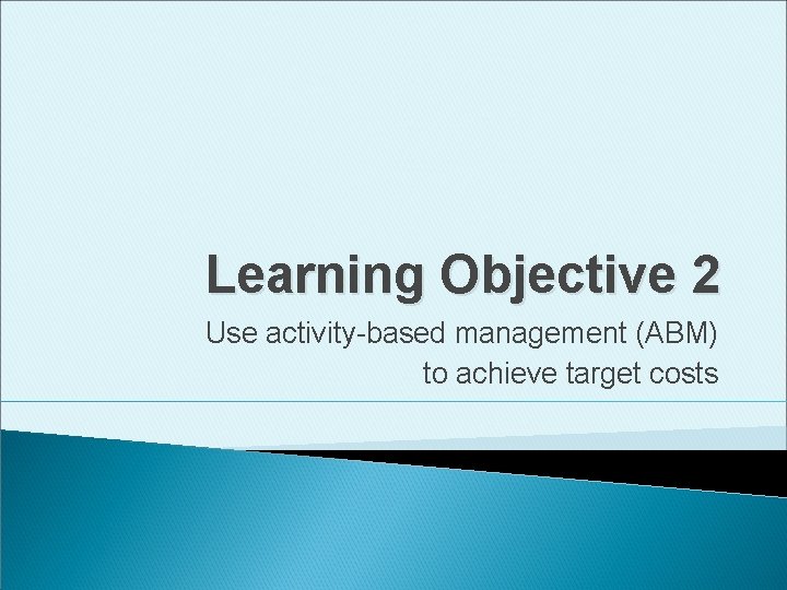 Learning Objective 2 Use activity-based management (ABM) to achieve target costs 