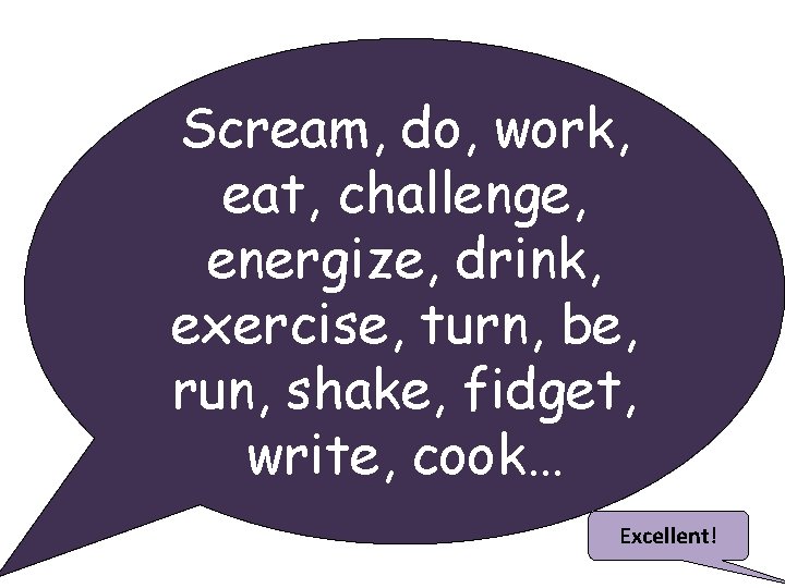 Scream, do, work, eat, challenge, energize, drink, exercise, turn, be, run, shake, fidget, write,