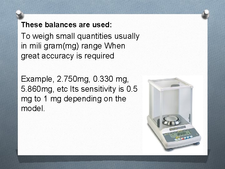 These balances are used: To weigh small quantities usually in mili gram(mg) range When