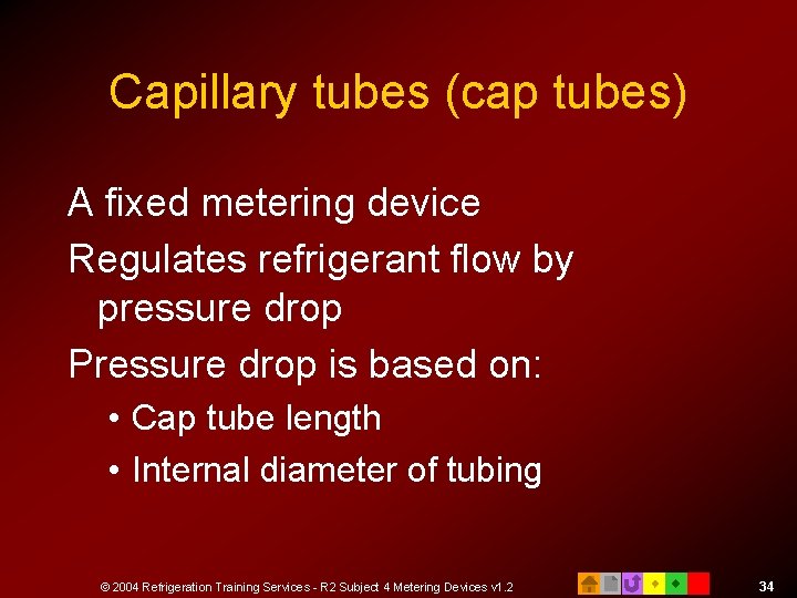 Capillary tubes (cap tubes) A fixed metering device Regulates refrigerant flow by pressure drop