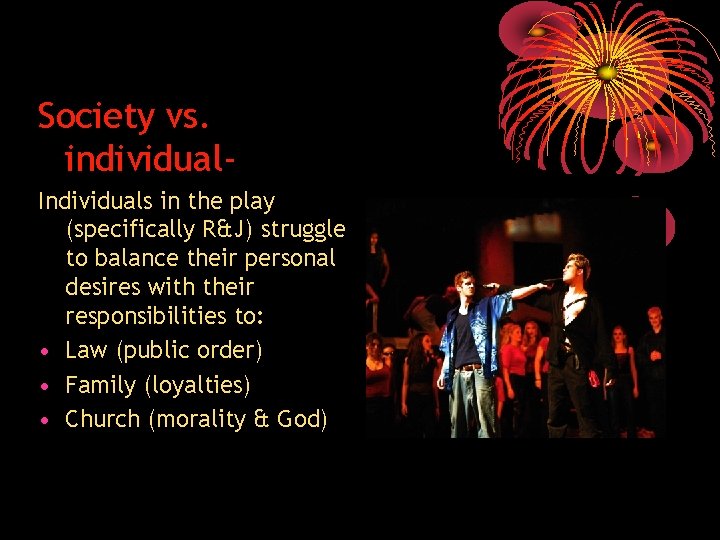 Society vs. individual. Individuals in the play (specifically R&J) struggle to balance their personal