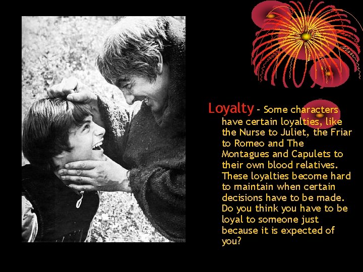 Loyalty – Some characters have certain loyalties, like the Nurse to Juliet, the Friar