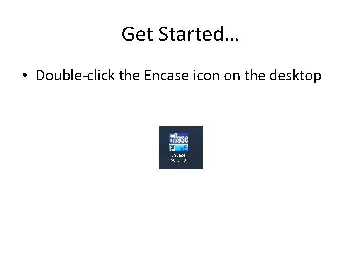 Get Started… • Double-click the Encase icon on the desktop 