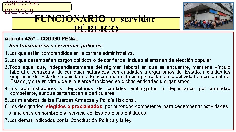 ASPECTOS PREVIOS FUNCIONARIO o servidor PÚBLICO Artículo 425° – CÓDIGO PENAL Son funcionarios o