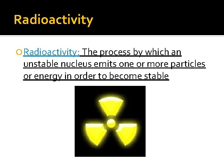 Radioactivity Radioactivity: The process by which an unstable nucleus emits one or more particles