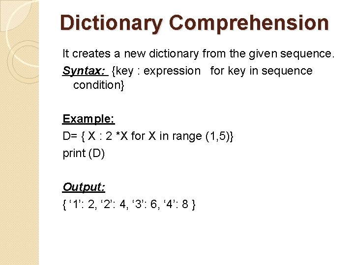 Dictionary Comprehension It creates a new dictionary from the given sequence. Syntax: {key :