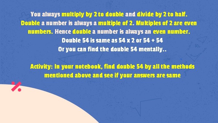 You always multiply by 2 to double and divide by 2 to half. Double
