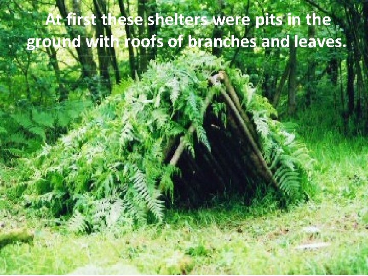 At first these shelters were pits in the ground with roofs of branches and