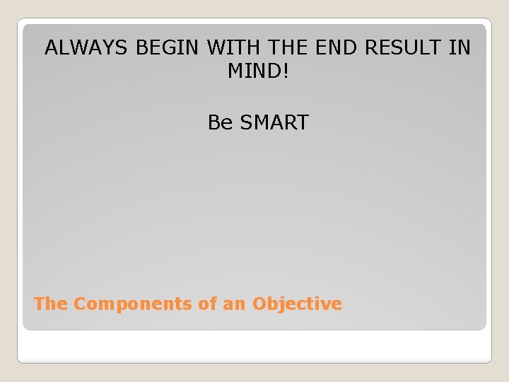 ALWAYS BEGIN WITH THE END RESULT IN MIND! Be SMART The Components of an