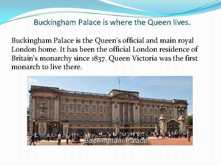 Buckingham Palace is where the Queen lives. Buckingham Palace is the Queen's official and