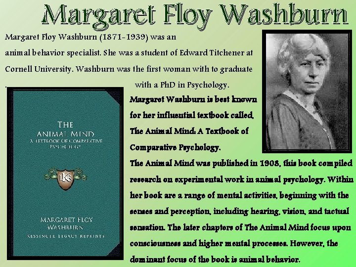 Margaret Floy Washburn (1871 -1939) was an animal behavior specialist. She was a student
