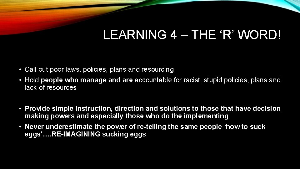 LEARNING 4 – THE ‘R’ WORD! • Call out poor laws, policies, plans and