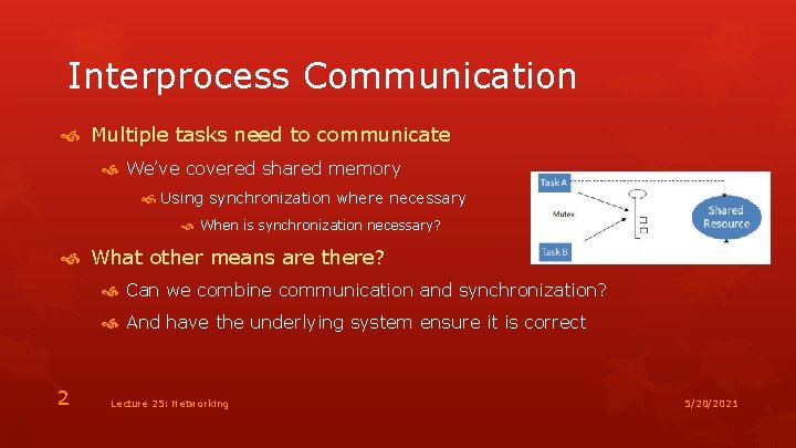 Interprocess Communication Multiple tasks need to communicate We’ve covered shared memory Using synchronization where