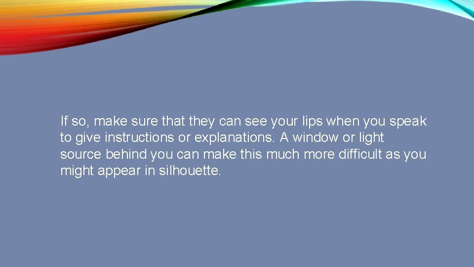 If so, make sure that they can see your lips when you speak to