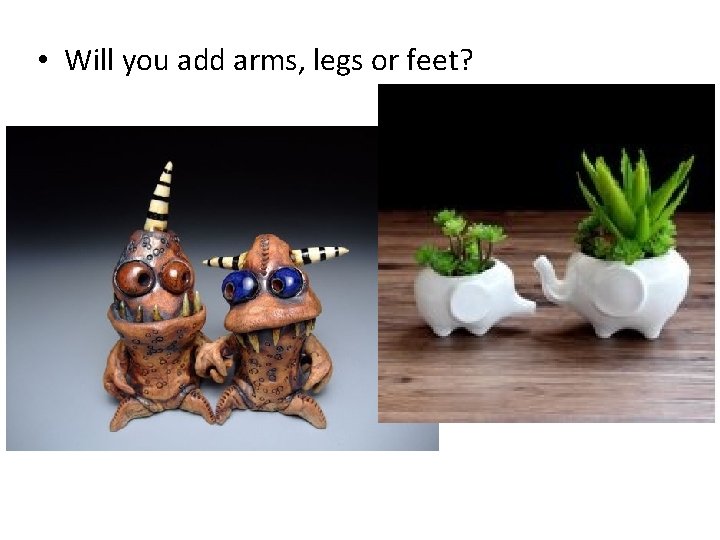  • Will you add arms, legs or feet? 