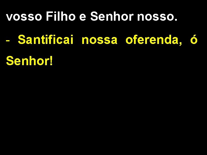 vosso Filho e Senhor nosso. - Santificai nossa oferenda, ó Senhor! 