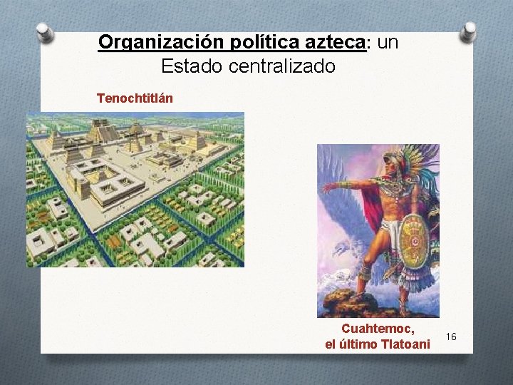 Organización política azteca: un Estado centralizado Tenochtitlán Cuahtemoc, el último Tlatoani 16 