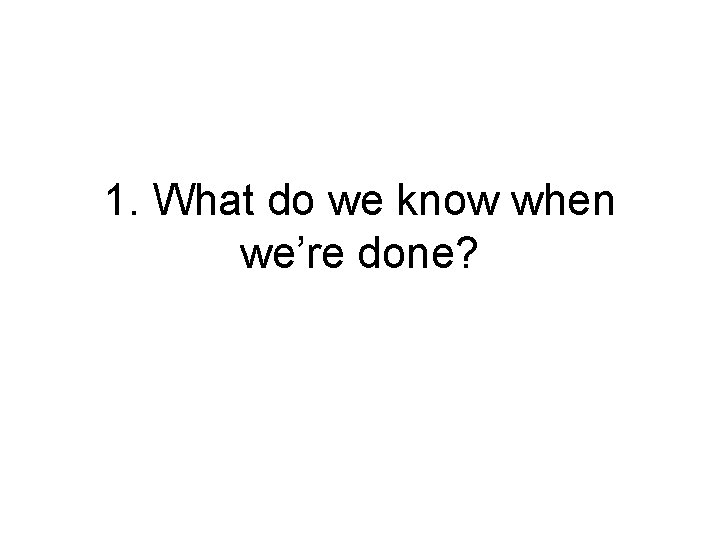 1. What do we know when we’re done? 