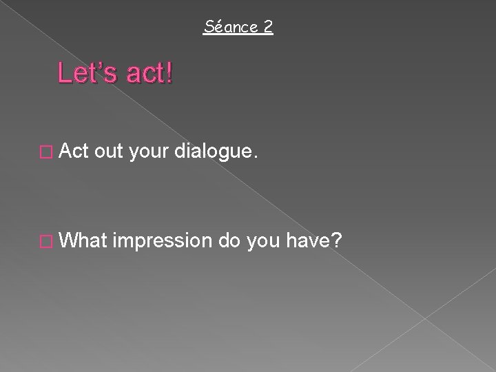 Séance 2 Let’s act! � Act out your dialogue. � What impression do you