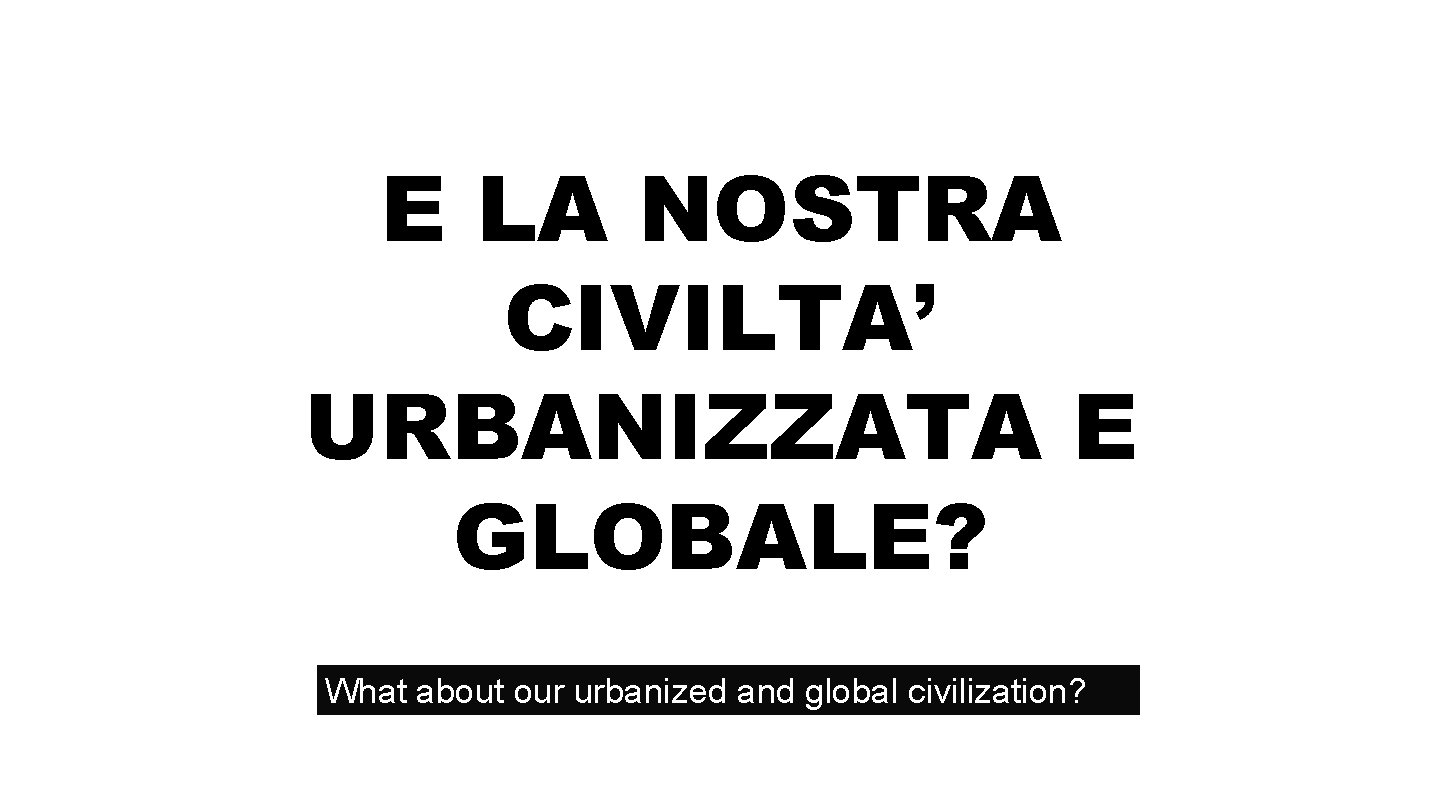 E LA NOSTRA CIVILTA’ URBANIZZATA E GLOBALE? What about our urbanized and global civilization?