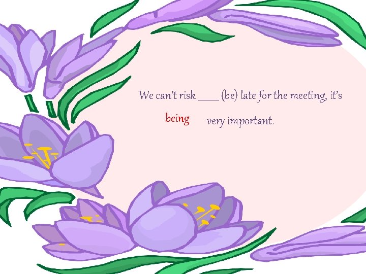 We can’t risk _____ (be) late for the meeting, it’s being very important. 