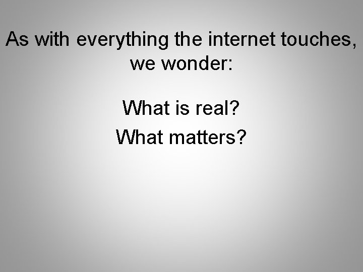 As with everything the internet touches, we wonder: What is real? What matters? 