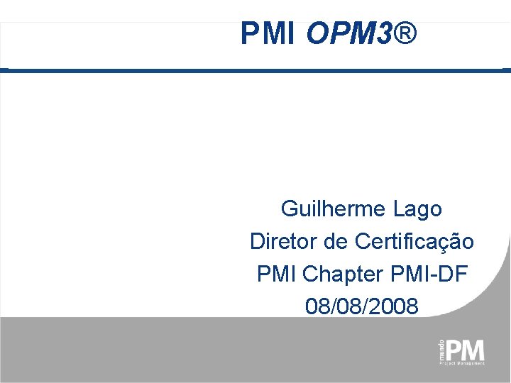 PMI OPM 3® Guilherme Lago Diretor de Certificação PMI Chapter PMI-DF 08/08/2008 