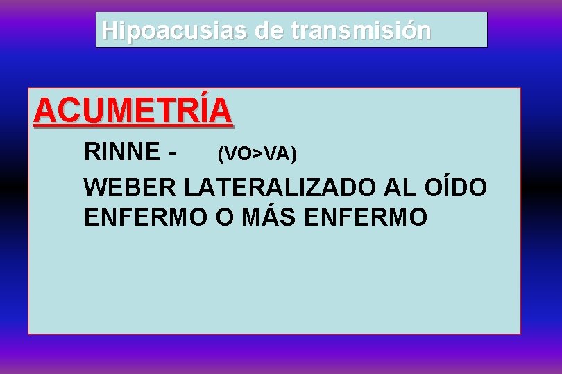 Hipoacusias de transmisión ACUMETRÍA RINNE (VO>VA) WEBER LATERALIZADO AL OÍDO ENFERMO O MÁS ENFERMO