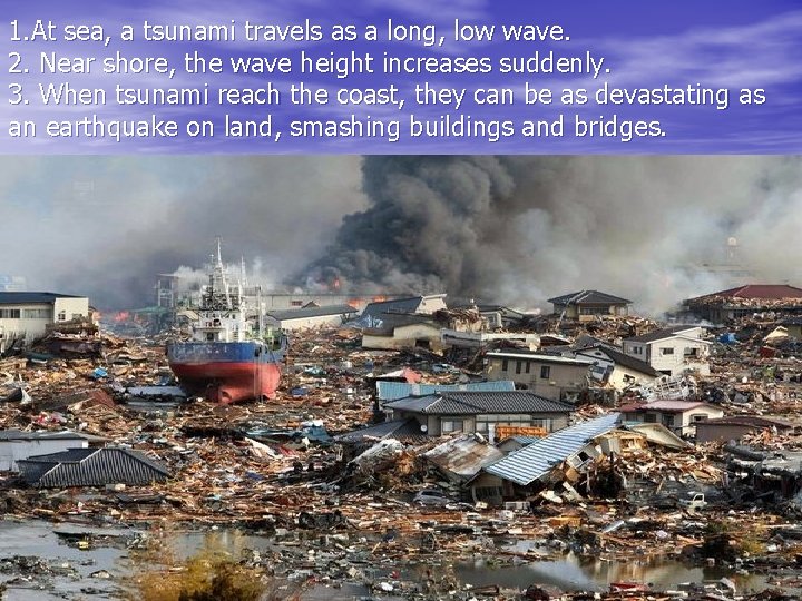 1. At sea, a tsunami travels as a long, low wave. 2. Near shore,