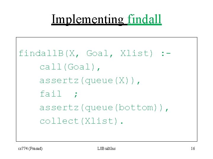 Implementing findall. B(X, Goal, Xlist) : call(Goal), assertz(queue(X)), fail ; assertz(queue(bottom)), collect(Xlist). cs 774