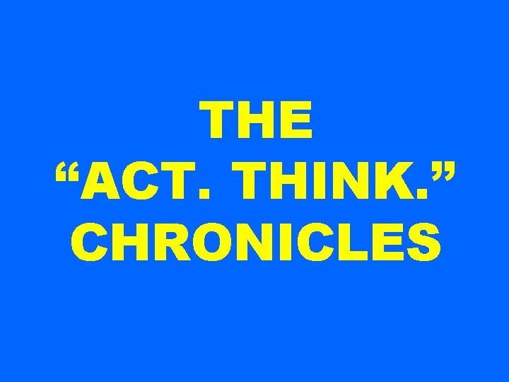 THE “ACT. THINK. ” CHRONICLES 