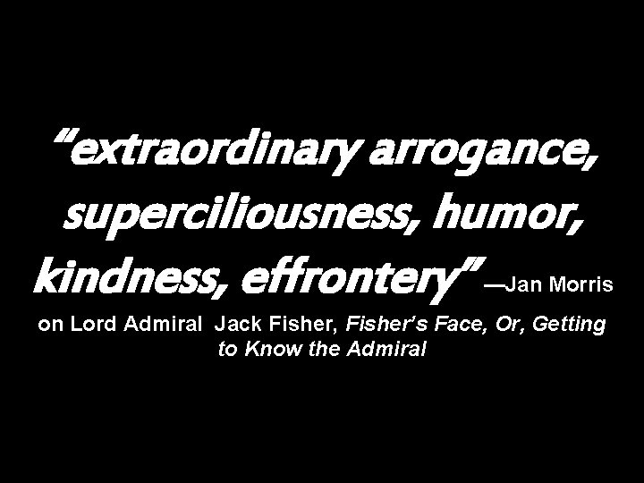 “extraordinary arrogance, superciliousness, humor, kindness, effrontery” —Jan Morris on Lord Admiral Jack Fisher, Fisher’s